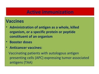 Active immunization
Vaccines
• Administration of antigen as a whole, killed
organism, or a specific protein or peptide
constituent of an organism
• Booster doses
• Anticancer vaccines:
Vaccinating patients with autologous antigen
presenting cells (APC) expressing tumor-associated
antigens (TAA)
 