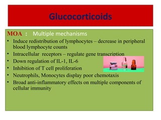 Glucocorticoids
MOA : Multiple mechanisms
• Induce redistribution of lymphocytes – decrease in peripheral
blood lymphocyte counts
• Intracellular receptors – regulate gene transcription
• Down regulation of IL-1, IL-6
• Inhibition of T cell proliferation
• Neutrophils, Monocytes display poor chemotaxis
• Broad anti-inflammatory effects on multiple components of
cellular immunity
 