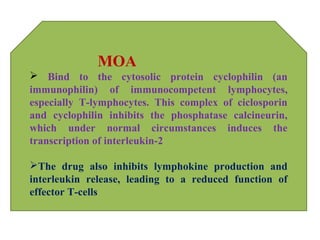 MOA
 Bind to the cytosolic protein cyclophilin (an
immunophilin) of immunocompetent lymphocytes,
especially T-lymphocytes. This complex of ciclosporin
and cyclophilin inhibits the phosphatase calcineurin,
which under normal circumstances induces the
transcription of interleukin-2
The drug also inhibits lymphokine production and
interleukin release, leading to a reduced function of
effector T-cells
 