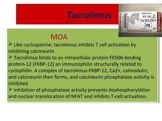 Tacrolimus
MOA
 Like cyclosporine, tacrolimus inhibits T cell activation by
inhibiting calcineurin
 Tacrolimus binds to an intracellular protein FK506-binding
protein-12 (FKBP-12) an immunophilin structurally related to
cyclophilin. A complex of tacrolimus-FKBP-12, Ca2+, calmodulin,
and calcineurin then forms, and calcineurin phosphatase activity is
inhibited
 inhibition of phosphatase activity prevents dephosphorylation
and nuclear translocation of NFAT and inhibits T-cell activation.
MOA
 Like cyclosporine, tacrolimus inhibits T cell activation by
inhibiting calcineurin
 Tacrolimus binds to an intracellular protein FK506-binding
protein-12 (FKBP-12) an immunophilin structurally related to
cyclophilin. A complex of tacrolimus-FKBP-12, Ca2+, calmodulin,
and calcineurin then forms, and calcineurin phosphatase activity is
inhibited
 inhibition of phosphatase activity prevents dephosphorylation
and nuclear translocation of NFAT and inhibits T-cell activation.
 