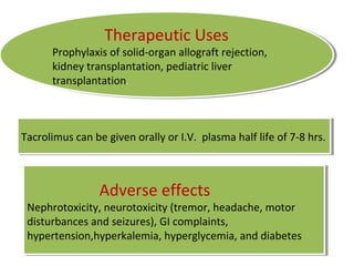 Therapeutic Uses
Prophylaxis of solid-organ allograft rejection,
kidney transplantation, pediatric liver
transplantation.
Therapeutic Uses
Prophylaxis of solid-organ allograft rejection,
kidney transplantation, pediatric liver
transplantation.
Adverse effects
Nephrotoxicity, neurotoxicity (tremor, headache, motor
disturbances and seizures), GI complaints,
hypertension,hyperkalemia, hyperglycemia, and diabetes
Adverse effects
Nephrotoxicity, neurotoxicity (tremor, headache, motor
disturbances and seizures), GI complaints,
hypertension,hyperkalemia, hyperglycemia, and diabetes
Tacrolimus can be given orally or I.V. plasma half life of 7-8 hrs.Tacrolimus can be given orally or I.V. plasma half life of 7-8 hrs.
 