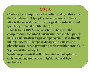 MOA
Contrary to ciclosporin and tacrolimus, drugs that affect
the first phase of T lymphocyte activation, sirolimus
affects the second one( namely signal transduction and
lymphocyte clonal proliferation).
It binds to FKBP1A like tacrolimus, however the
complex does not inhibit calcineurin but another protein,
mTOR (mammalian target of rapamycin ). It indirectly
inhibits several T lymphocyte-specific kinases and
phosphatases, hence preventing their transition from G1 to
S phase of the cell cycle.
Sirolimus prevents B cell differentiation into plasma
cells, reducing production of IgM, IgG, and IgA
antibodies.
 