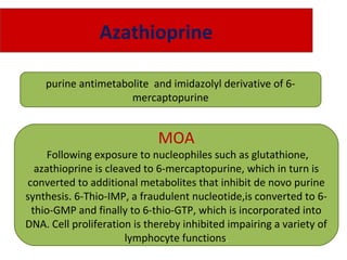 Azathioprine
purine antimetabolite and imidazolyl derivative of 6-
mercaptopurine
MOA
Following exposure to nucleophiles such as glutathione,
azathioprine is cleaved to 6-mercaptopurine, which in turn is
converted to additional metabolites that inhibit de novo purine
synthesis. 6-Thio-IMP, a fraudulent nucleotide,is converted to 6-
thio-GMP and finally to 6-thio-GTP, which is incorporated into
DNA. Cell proliferation is thereby inhibited impairing a variety of
lymphocyte functions.
 