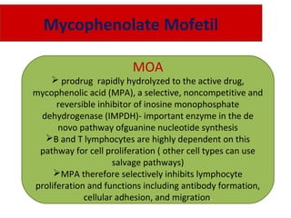 Mycophenolate Mofetil
MOA
 prodrug rapidly hydrolyzed to the active drug,
mycophenolic acid (MPA), a selective, noncompetitive and
reversible inhibitor of inosine monophosphate
dehydrogenase (IMPDH)- important enzyme in the de
novo pathway ofguanine nucleotide synthesis
B and T lymphocytes are highly dependent on this
pathway for cell proliferation ( other cell types can use
salvage pathways)
MPA therefore selectively inhibits lymphocyte
proliferation and functions including antibody formation,
cellular adhesion, and migration.
 