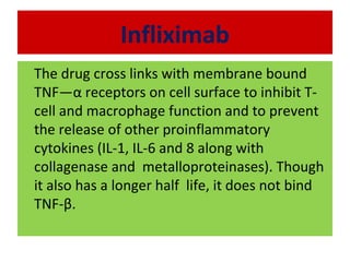 Infliximab
The drug cross links with membrane bound
TNF—α receptors on cell surface to inhibit T-
cell and macrophage function and to prevent
the release of other proinflammatory
cytokines (IL-1, IL-6 and 8 along with
collagenase and metalloproteinases). Though
it also has a longer half life, it does not bind
TNF-β.
 