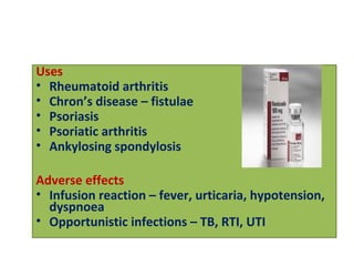 Uses
• Rheumatoid arthritis
• Chron’s disease – fistulae
• Psoriasis
• Psoriatic arthritis
• Ankylosing spondylosis
Adverse effects
• Infusion reaction – fever, urticaria, hypotension,
dyspnoea
• Opportunistic infections – TB, RTI, UTI
 