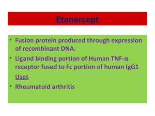 Etanercept
• Fusion protein produced through expression
of recombinant DNA.
• Ligand binding portion of Human TNF-α
receptor fused to Fc portion of human IgG1
Uses
• Rheumatoid arthritis
 
