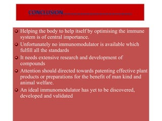 Helping the body to help itself by optimising the immune
system is of central importance.
Unfortunately no immunomodulator is available which
fulfill all the standards
It needs extensive research and development of
compounds
Attention should directed towards patenting effective plant
products or preparations for the benefit of man kind and
animal welfare.
An ideal immunomodulator has yet to be discovered,
developed and validated
Helping the body to help itself by optimising the immune
system is of central importance.
Unfortunately no immunomodulator is available which
fulfill all the standards
It needs extensive research and development of
compounds
Attention should directed towards patenting effective plant
products or preparations for the benefit of man kind and
animal welfare.
An ideal immunomodulator has yet to be discovered,
developed and validated
 