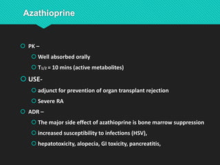  PK –
 Well absorbed orally
 T1/2 = 10 mins (active metabolites)
 USE-
 adjunct for prevention of organ transplant rejection
 Severe RA
 ADR –
 The major side effect of azathioprine is bone marrow suppression
 increased susceptibility to infections (HSV),
 hepatotoxicity, alopecia, GI toxicity, pancreatitis,
 