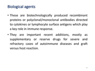 Biological agents
• These are biotechnologically produced recombinant
proteins or polyclonal/monoclonal antibodies directed
to cytokines or lymphocyte surface antigens which play
a key role in immune response.
• They are important recent additions, mostly as
supplementary or reserve drugs for severe and
refractory cases of autoimmune diseases and graft
versus host reaction.
14
 