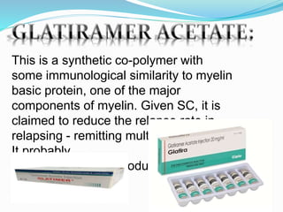 This is a synthetic co-polymer with
some immunological similarity to myelin
basic protein, one of the major
components of myelin. Given SC, it is
claimed to reduce the relapse rate in
relapsing - remitting multiple sclerosis.
It probably
acts as an immunomodulator.
 