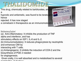 This drug, chemically related to barbiturates, and introduced as
a
hypnotic and antiemetic, was found to be teratogenic and
hence
rejected. It has now staged
a comeback in therapeutics as an immunomodulator.
Mechanism of action:
(a) Anti-inflammatory: It inhibits the production of TNF
alpha and interferon, and has
stimulatory effects on IGF1, IL-6 and IL-2.
(b) Immunomodulatory: It reduces phagocytosis by neutrophils
and enhances CMI by
interacting with T cells.
(c) Antiangiogenic: It inhibits the induction of COX-2 and the
biosynthesis of PGE 2 needed
for angiogenesis.
Given orally, it is well absorbed and is metabolised to several
 