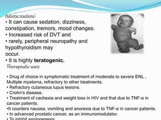 Therapeutic uses:
• Drug of choice in symptomatic treatment of moderate to severe ENL ,
Multiple myeloma, refractory to other treatments.
• Refractory cutaneous lupus lesions.
• Crohn’s disease.
• Treatment of cachexia and weight loss in HIV and that due to TNF-α in
cancer patients.
•It counters nausea, vomiting and anorexia due to TNF-α in cancer patients.
• In advanced prostatic cancer, as an immunomodulator.
Adverse reactions:
• It can cause sedation, dizziness,
constipation, tremors, mood changes.
• Increased risk of DVT and
• rarely, peripheral neuropathy and
hypothyroidism may
occur.
• It is highly teratogenic.
 