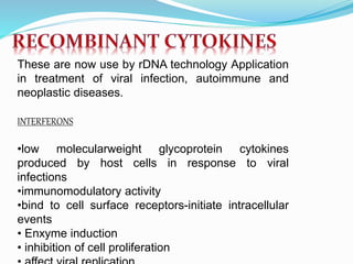 These are now use by rDNA technology Application
in treatment of viral infection, autoimmune and
neoplastic diseases.
INTERFERONS
•low molecularweight glycoprotein cytokines
produced by host cells in response to viral
infections
•immunomodulatory activity
•bind to cell surface receptors-initiate intracellular
events
• Enxyme induction
• inhibition of cell proliferation
 