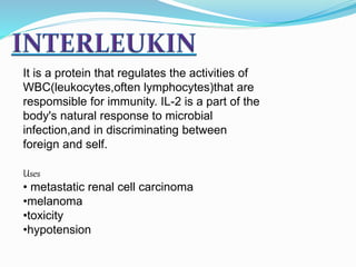 It is a protein that regulates the activities of
WBC(leukocytes,often lymphocytes)that are
respomsible for immunity. IL-2 is a part of the
body's natural response to microbial
infection,and in discriminating between
foreign and self.
Uses
• metastatic renal cell carcinoma
•melanoma
•toxicity
•hypotension
 