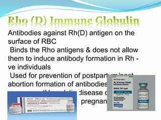 Antibodies against Rh(D) antigen on the
surface of RBC
Binds the Rho antigens & does not allow
them to induce antibody formation in Rh -
ve individuals
Used for prevention of postpartum/post-
abortion formation of antibodies in Rho-D -
ve women (Hemolytic disease of newborn)
Given at 28th week of pregnancy
 
