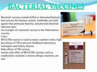Bacterial vaccines contain killed or attenuated bacteria
that activate the immune system. Antibodies are built
against that particular bacteria, and prevents bacterial
infection later.
An example of a bacterial vaccine is the Tuberculosis
vaccine.
Uses:-
BCG(TB) vaccine is used in many countries with a high
prevalence of TB to prevent childhood tuberculous
meningitis and miliary disease.
Side effects of TB vaccine,
serious side effect of BCG(TB) vaccine, such as
anaphylactic reaction( a serious allergic reaction), are
rare
 