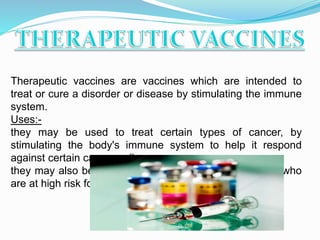 Therapeutic vaccines are vaccines which are intended to
treat or cure a disorder or disease by stimulating the immune
system.
Uses:-
they may be used to treat certain types of cancer, by
stimulating the body's immune system to help it respond
against certain cancer cell.
they may also be used in the prevention of tuberculosis who
are at high risk for exposure.
 