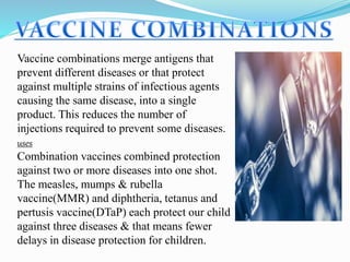 Vaccine combinations merge antigens that
prevent different diseases or that protect
against multiple strains of infectious agents
causing the same disease, into a single
product. This reduces the number of
injections required to prevent some diseases.
uses
Combination vaccines combined protection
against two or more diseases into one shot.
The measles, mumps & rubella
vaccine(MMR) and diphtheria, tetanus and
pertusis vaccine(DTaP) each protect our child
against three diseases & that means fewer
delays in disease protection for children.
 