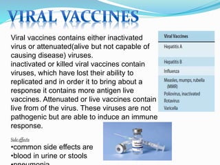Viral vaccines contains either inactivated
virus or attenuated(alive but not capable of
causing disease) viruses.
inactivated or killed viral vaccines contain
viruses, which have lost their ability to
replicated and in order it to bring about a
response it contains more antigen live
vaccines. Attenuated or live vaccines contain
live from of the virus. These viruses are not
pathogenic but are able to induce an immune
response.
Side effects
•common side effects are
•blood in urine or stools
 