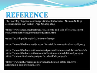 •Pharmacology & pharmacotherapeutics by R.S Satoskar , Nirmala N. Rege ,
S.D.Bhandarkar ,24th edition ,Page No. 1619-1620
•https://www.cancer.org/treatment/treatments-and-side-effects/treatment-
types/immunotherapy/immunomodulators.html
•https://en.wikipedia.org/wiki/Immunotherapy
•https://www.slideshare.net/JoonJyotiSahariah/immunostimulants-76870153
•https://www.slideshare.net/drswarnankparmar/immunomodulators-66778161
•https://www.slideshare.net/sameenrashid1/immunomodulators-63004559
•https://www.ncbi.nlm.nih.gov/pmc/articles/PMC3909428/
•https://www.uspharmacist.com/article/medication-safety-concerns-
surrounding-immunomodulators
 