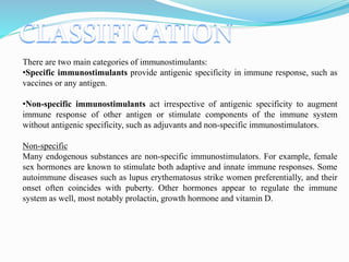 There are two main categories of immunostimulants:
•Specific immunostimulants provide antigenic specificity in immune response, such as
vaccines or any antigen.
•Non-specific immunostimulants act irrespective of antigenic specificity to augment
immune response of other antigen or stimulate components of the immune system
without antigenic specificity, such as adjuvants and non-specific immunostimulators.
Non-specific
Many endogenous substances are non-specific immunostimulators. For example, female
sex hormones are known to stimulate both adaptive and innate immune responses. Some
autoimmune diseases such as lupus erythematosus strike women preferentially, and their
onset often coincides with puberty. Other hormones appear to regulate the immune
system as well, most notably prolactin, growth hormone and vitamin D.
 