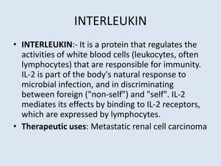 INTERLEUKIN
• INTERLEUKIN:- It is a protein that regulates the
activities of white blood cells (leukocytes, often
lymphocytes) that are responsible for immunity.
IL-2 is part of the body's natural response to
microbial infection, and in discriminating
between foreign ("non-self") and "self". IL-2
mediates its effects by binding to IL-2 receptors,
which are expressed by lymphocytes.
• Therapeutic uses: Metastatic renal cell carcinoma
 