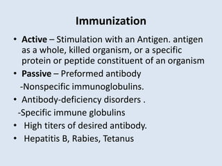 Immunization
• Active – Stimulation with an Antigen. antigen
as a whole, killed organism, or a specific
protein or peptide constituent of an organism
• Passive – Preformed antibody
-Nonspecific immunoglobulins.
• Antibody-deficiency disorders .
-Specific immune globulins
• High titers of desired antibody.
• Hepatitis B, Rabies, Tetanus
 