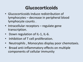Glucocorticoids
• Glucocorticoids Induce redistribution of
lymphocytes – decrease in peripheral blood
lymphocyte counts .
• Intracellular receptors – regulate gene
transcription.
• Down regulation of IL-1, IL-6.
• Inhibition of T cell proliferation.
• Neutrophils , Monocytes display poor chemotaxis.
• Broad anti-inflammatory effects on multiple
components of cellular immunity
 