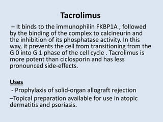 Tacrolimus
– It binds to the immunophilin FKBP1A , followed
by the binding of the complex to calcineurin and
the inhibition of its phosphatase activity. In this
way, it prevents the cell from transitioning from the
G 0 into G 1 phase of the cell cycle . Tacrolimus is
more potent than ciclosporin and has less
pronounced side-effects.
Uses
- Prophylaxis of solid-organ allograft rejection
–Topical preparation available for use in atopic
dermatitis and psoriasis.
 
