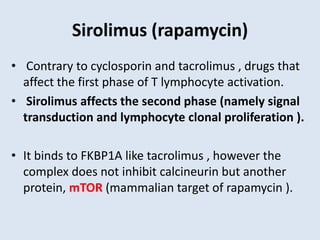 Sirolimus (rapamycin)
• Contrary to cyclosporin and tacrolimus , drugs that
affect the first phase of T lymphocyte activation.
• Sirolimus affects the second phase (namely signal
transduction and lymphocyte clonal proliferation ).
• It binds to FKBP1A like tacrolimus , however the
complex does not inhibit calcineurin but another
protein, mTOR (mammalian target of rapamycin ).
 