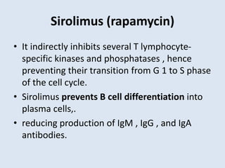 Sirolimus (rapamycin)
• It indirectly inhibits several T lymphocyte-
specific kinases and phosphatases , hence
preventing their transition from G 1 to S phase
of the cell cycle.
• Sirolimus prevents B cell differentiation into
plasma cells,.
• reducing production of IgM , IgG , and IgA
antibodies.
 