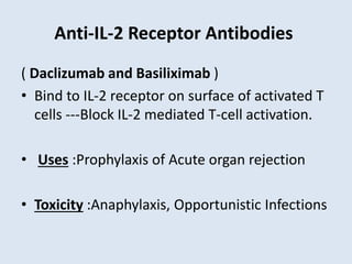 Anti-IL-2 Receptor Antibodies
( Daclizumab and Basiliximab )
• Bind to IL-2 receptor on surface of activated T
cells ---Block IL-2 mediated T-cell activation.
• Uses :Prophylaxis of Acute organ rejection
• Toxicity :Anaphylaxis, Opportunistic Infections
 