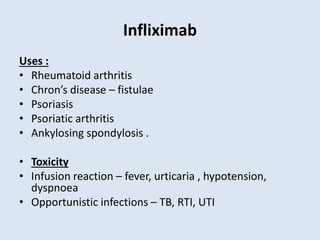 Infliximab
Uses :
• Rheumatoid arthritis
• Chron’s disease – fistulae
• Psoriasis
• Psoriatic arthritis
• Ankylosing spondylosis .
• Toxicity
• Infusion reaction – fever, urticaria , hypotension,
dyspnoea
• Opportunistic infections – TB, RTI, UTI
 