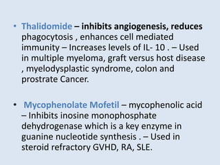 • Thalidomide – inhibits angiogenesis, reduces
phagocytosis , enhances cell mediated
immunity – Increases levels of IL- 10 . – Used
in multiple myeloma, graft versus host disease
, myelodysplastic syndrome, colon and
prostrate Cancer.
• Mycophenolate Mofetil – mycophenolic acid
– Inhibits inosine monophosphate
dehydrogenase which is a key enzyme in
guanine nucleotide synthesis . – Used in
steroid refractory GVHD, RA, SLE.
 