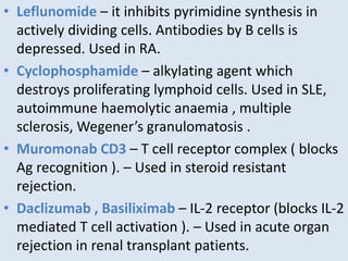 • Leflunomide – it inhibits pyrimidine synthesis in
actively dividing cells. Antibodies by B cells is
depressed. Used in RA.
• Cyclophosphamide – alkylating agent which
destroys proliferating lymphoid cells. Used in SLE,
autoimmune haemolytic anaemia , multiple
sclerosis, Wegener’s granulomatosis .
• Muromonab CD3 – T cell receptor complex ( blocks
Ag recognition ). – Used in steroid resistant
rejection.
• Daclizumab , Basiliximab – IL-2 receptor (blocks IL-2
mediated T cell activation ). – Used in acute organ
rejection in renal transplant patients.
 