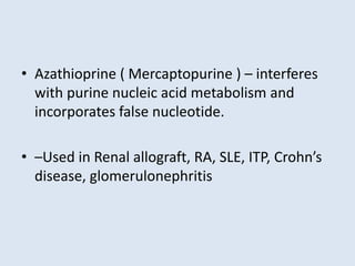 • Azathioprine ( Mercaptopurine ) – interferes
with purine nucleic acid metabolism and
incorporates false nucleotide.
• –Used in Renal allograft, RA, SLE, ITP, Crohn’s
disease, glomerulonephritis
 