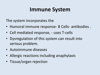 Immune System
The system incorporates the
• Humoral immune response- B Cells- antibodies .
• Cell mediated response, - uses T-cells
• Dysregulation of this system can result into
serious problem.
• Autoimmune diseases
• Allergic reactions including anaphylaxis
• Tissue/organ rejection
 