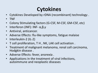 Cytokines
• Cytokines Developed by rDNA (recombinant) technology .
• TNF
• Colony Stimulating factors (G-CSF, M-CSF, GM-CSF, etc)
• Interferon (INF): INF- α,β,γ
• Antiviral, anticancer.
• Adverse Effects: flu-like symptoms, fatigue malaise
• Interleukin-2 (IL-2)
• T cell proliferation, T H , NK, LAK cell activation .
• Treatment of malignant melanoma, renal cell carcinoma,
Hodgkin disease .
• Adverse Effects: fever, anorexia .
• Applications in the treatment of viral infections,
autoimmune and neoplastic diseases
 