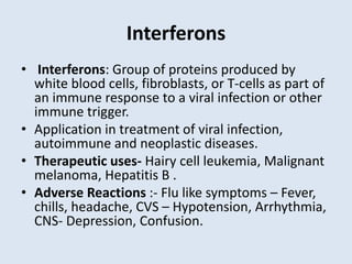 Interferons
• Interferons: Group of proteins produced by
white blood cells, fibroblasts, or T-cells as part of
an immune response to a viral infection or other
immune trigger.
• Application in treatment of viral infection,
autoimmune and neoplastic diseases.
• Therapeutic uses- Hairy cell leukemia, Malignant
melanoma, Hepatitis B .
• Adverse Reactions :- Flu like symptoms – Fever,
chills, headache, CVS – Hypotension, Arrhythmia,
CNS- Depression, Confusion.
 