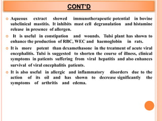 CONT’D
 Aqueous extract showed immunotherapeutic potential in bovine
subclinical mastitis. It inhibits mast cell degranulation and histamine
release in presence of allergen.
 It is useful in constipation and wounds. Tulsi plant has shown to
enhance the production of RBC, WEC and haemoglobin in rats.
 It is more potent than dexamethasone in the treatment of acute viral
encephalitis. Tulsi is suggested to shorten the course of illness, clinical
symptoms in patients suffering from viral hepatitis and also enhances
survival of viral encephalitis patients.
 It is also useful in allergic and inflammatory disorders due to the
action of its oil and has shown to decrease significantly the
symptoms of arthritis and edema.
 