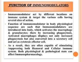FUNCTION OF IMMUNOMODULATORS
 Immunomodulator act by different locations on
immune system & target the various cells having
several sites of action.
 Function of immunomodulator in body physiological
sequence are such that Immunomodulators are
introduced into body, which activates the macrophage
& granulocytes; there by increasing phagocytosis.
Activated macrophages displays not only increased
phagocytosis but also converted into a secretory cell
and act as cytotoxic effector cell.
 As a result, they are often capable of stimulating
/suppressing both Humoral and Cellular immune
system. Both physiological & pathological state can
affect Immunopharmacology.
 