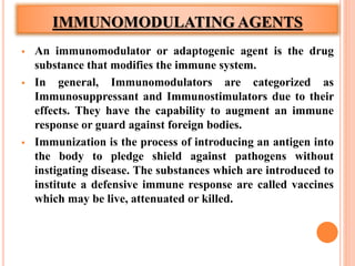 IMMUNOMODULATING AGENTS
 An immunomodulator or adaptogenic agent is the drug
substance that modifies the immune system.
 In general, Immunomodulators are categorized as
Immunosuppressant and Immunostimulators due to their
effects. They have the capability to augment an immune
response or guard against foreign bodies.
 Immunization is the process of introducing an antigen into
the body to pledge shield against pathogens without
instigating disease. The substances which are introduced to
institute a defensive immune response are called vaccines
which may be live, attenuated or killed.
 