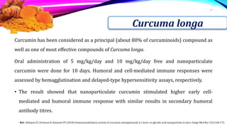 Curcumin has been considered as a principal (about 80% of curcuminoids) compound as
well as one of most effective compounds of Curcuma longa.
Oral administration of 5 mg/kg/day and 10 mg/kg/day free and nanoparticulate
curcumin were done for 10 days. Humoral and cell-mediated immune responses were
assessed by hemagglutination and delayed-type hypersensitivity assays, respectively.
• The result showed that nanoparticulate curcumin stimulated higher early cell-
mediated and humoral immune response with similar results in secondary humoral
antibody titres.
12
Curcuma longa
Ref.: Afolayan FI, Erinwusi B, Oyeyemi OT (2018) Immunomodulatory activity of curcumin-entrapped poly d, l-lactic-co-glycolic acid nanoparticles in mice. Integr Med Res 7(2):168-175.
 