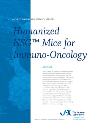 Humanized
NSG™ Mice for
Immuno-Oncology
ABSTRACT
NSG™* mice are a proven host for engraftment
of human tumors or establishment of human
immunity following hematopoietic stem cell
transplantation. Understanding the interactions
between human immune cells and tumors is
paramount when devising treatment strategies
that prevent tumor evasion of immune cells
and improve cytotoxic responses. Here,
we provide evidence that humanized NSG
mice can support the growth of allogeneic
human tumors. The human tumors respond
to standard-of-care chemotherapeutics and
to immune check-point inhibitors clinically
proven to initiate cytotoxic activity towards
the tumor. Tumor-bearing, humanized NSG
mice are a new and valuable preclinical testing
platform for immuno-oncology.
JAX®
MICE, CLINICAL AND RESEARCH SERVICES
*NSG is a trademark of The Jackson Laboratory.
 