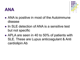 ANA
 ANA is positive in most of the Autoimmune
disease
 In SLE detection of ANA is a sensitive test
but not specific
 APLA are seen in 40 to 50% of patients with
SLE. These are Lupus anticoagulant & Anti
cardiolipin Ab
 
