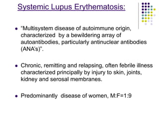 Systemic Lupus Erythematosis:
 “Multisystem disease of autoimmune origin,
characterized by a bewildering array of
autoantibodies, particularly antinuclear antibodies
(ANA’s)”.
 Chronic, remitting and relapsing, often febrile illness
characterized principally by injury to skin, joints,
kidney and serosal membranes.
 Predominantly disease of women, M:F=1:9
 