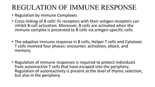 REGULATION OF IMMUNE RESPONSE
• Regulation by Immune Complexes
• Cross-linking of B cells' Fc receptors with their antigen receptors can
inhibit B-cell activation. Moreover, B cells are activated when the
immune complex is presented to B cells via antigen-specific cells.
• The adaptive immune response in B cells, Helper T cells and Cytotoxic
T cells involved four phases: encounter, activation, attack, and
memory.
• Regulation of immune responses is required to protect individuals
from autoreactive T cells that have escaped into the periphery.
Regulation of autoreactivity is present at the level of thymic selection,
but also in the periphery.
 