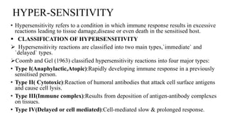 HYPER-SENSITIVITY
• Hypersensitivity refers to a condition in which immune response results in excessive
reactions leading to tissue damage,disease or even death in the sensitised host.
 CLASSIFICATION OF HYPERSENSITIVITY
 Hypersensitivity reactions are classified into two main types,`immediate` and
`delayed` types.
Coomb and Gel (1963) classified hypersensitivity reactions into four major types:
• Type I(Anaphylactic,Atopic):Rapidly developing immune response in a previously
sensitised person.
• Type II( Cytotoxic):Reaction of humoral antibodies that attack cell surface antigens
and cause cell lysis.
• Type III(Immune complex):Results from deposition of antigen-antibody complexes
on tissues.
• Type IV(Delayed or cell mediated):Cell-mediated slow & prolonged response.
 