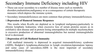 Secondary Immune Deficiency including HIV
• These can occur secondary to a number of disease states such as metabolic
disorders,malnutrition,malignancy or as a consequence of certain therapeutic
measures which depress the immune system.
• Secondary immunodeficiences are more common than primary immunodeficiences.
1.Depression of Humeral Immune Responses
This results when B-cells are depleted as in lymphoid malignancy,particularly in
chronic lymphatic leukaemia; when excessive loss of serum proteins occurs as in
exfoliative skin disease and in protein losing enteropathies.In multiple myeloma,there
is excessive production of abnormal immunoglobulins but normal immunoglobulin
level is decreased.
2.Depression of Cell-Mediated Immunity
Cell mediated immunity is depressed in acquired immunodeficiency syndrome
(AIDS), Hodgkin’s lymphoma,obstruction to lymph circulation,lepromatous leprosy
and some cases of sarcoidosis.AIDS is the most important of secondary
immunodeficiency disease.
 